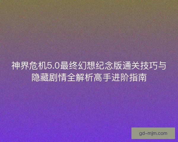 神界危机5.0最终幻想纪念版通关技巧与隐藏剧情全解析高手进阶指南