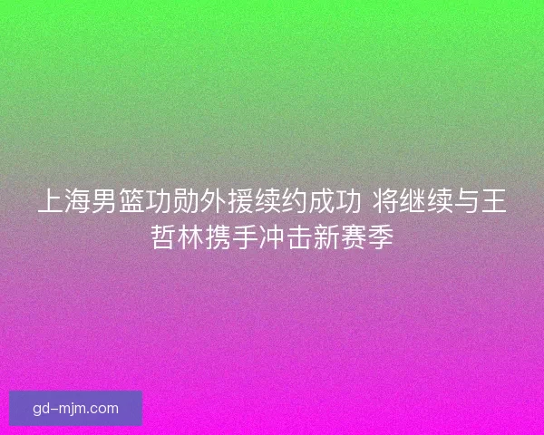 上海男篮功勋外援续约成功 将继续与王哲林携手冲击新赛季