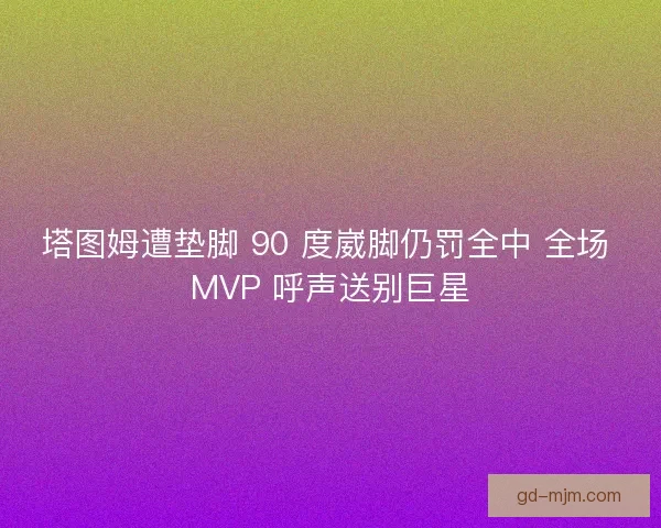 塔图姆遭垫脚 90 度崴脚仍罚全中 全场 MVP 呼声送别巨星