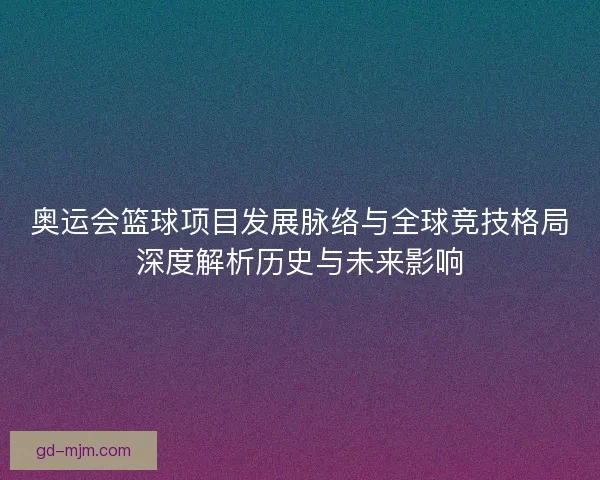 奥运会篮球项目发展脉络与全球竞技格局深度解析历史与未来影响