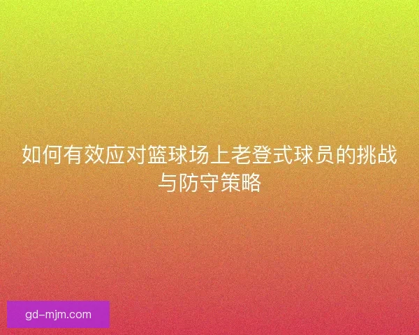 如何有效应对篮球场上老登式球员的挑战与防守策略