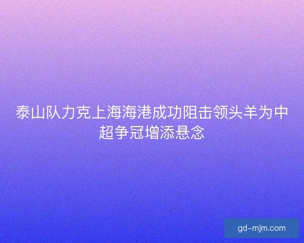 泰山队力克上海海港成功阻击领头羊为中超争冠增添悬念