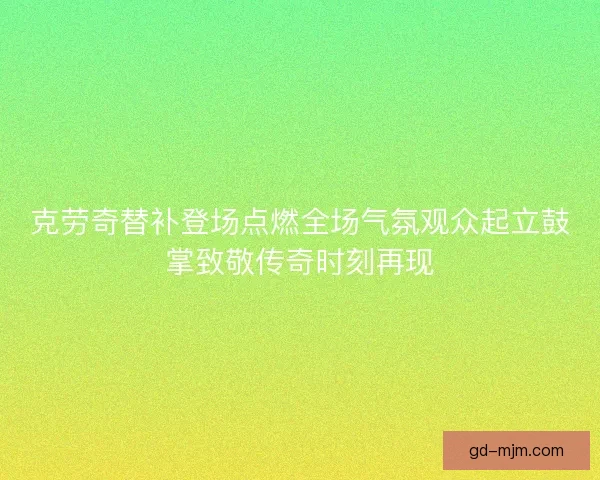 克劳奇替补登场点燃全场气氛观众起立鼓掌致敬传奇时刻再现