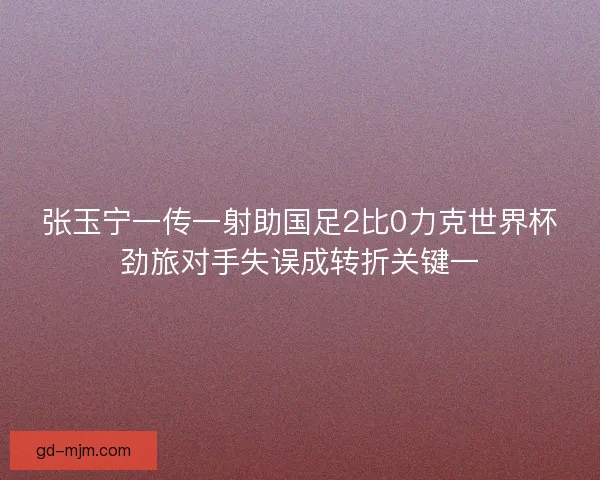 张玉宁一传一射助国足2比0力克世界杯劲旅对手失误成转折关键一