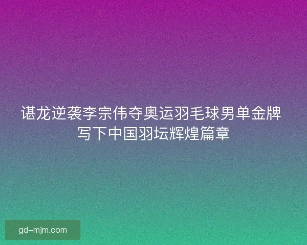 谌龙逆袭李宗伟夺奥运羽毛球男单金牌 写下中国羽坛辉煌篇章
